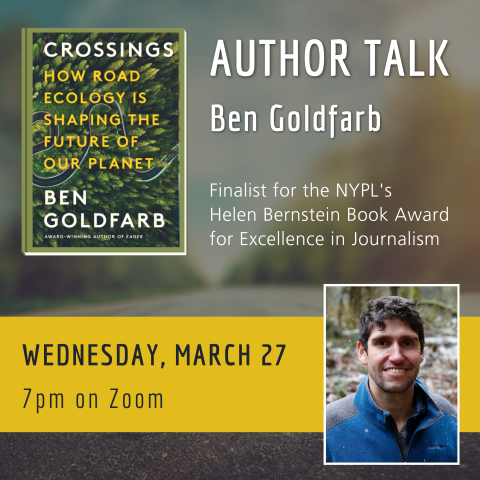 Graphic with book cover of “Crossings: How Road Ecology is Shaping the Future of Our Planet” in the top left. Header reads “Author Talk. Ben Goldfarb. Finalist for the NYPL’s Helen Bernstein Book Award for Excellence in Journalism. Wednesday, March 27. 7pm on Zoom” with a photo of author Ben Goldfarb in the bottom right.